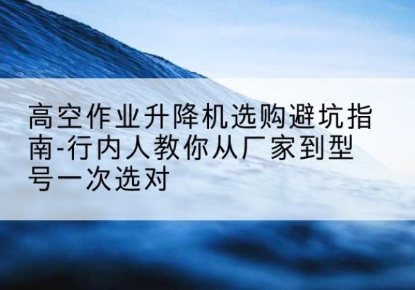 泰顺升降平台厂家-高空作业升降机选购避坑指南-行内人教你从厂家到型号一次选对