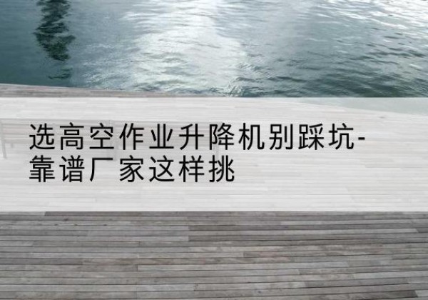 泰顺剪叉式升降机厂家-选高空作业升降机别踩坑-靠谱厂家这样挑