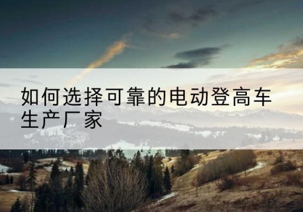 泰顺电动登高车厂家-如何选择可靠的电动登高车生产厂家