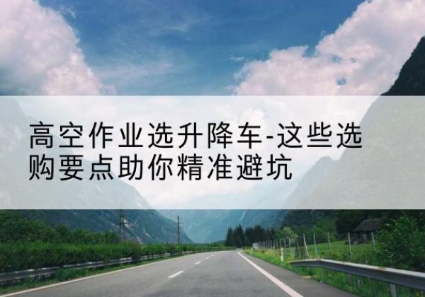 泰顺升降车厂家-高空作业选升降车-这些选购要点助你*避坑