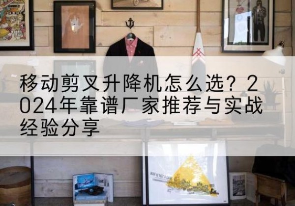 泰顺升降平台厂家推荐-移动剪叉升降机怎么选？2024年靠谱厂家推荐与实战经验分享